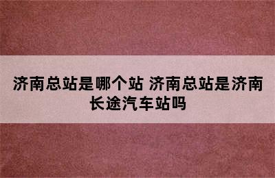 济南总站是哪个站 济南总站是济南长途汽车站吗